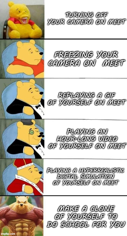 God Winnie-the-Pooh | TURNING OFF YOUR CAMERA ON MEET; FREEZING YOUR CAMERA ON  MEET; REPLAYING A GIF OF YOURSELF ON MEET; PLAYING AN HOUR-LONG VIDEO OF YOURSELF ON MEET; PLAYING A HYPERREALISTIC DIGITAL SIMULATION OF YOURSELF ON MEET; MAKE A CLONE OF YOURSELF TO DO SCHOOL FOR YOU | image tagged in funny,winnie the pooh,tuxedo winnie the pooh,lol,oh wow are you actually reading these tags | made w/ Imgflip meme maker