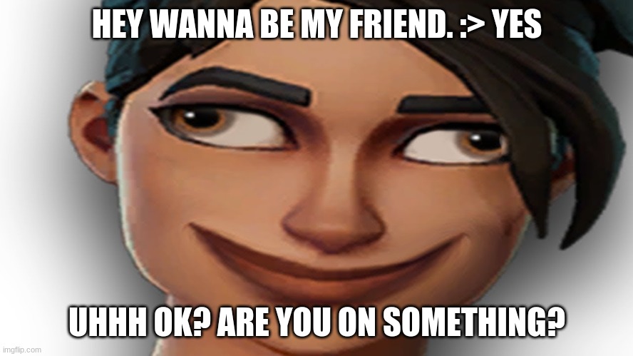 YOU ON suM! | HEY WANNA BE MY FRIEND. :> YES; UHHH OK? ARE YOU ON SOMETHING? | image tagged in fortnite noob | made w/ Imgflip meme maker