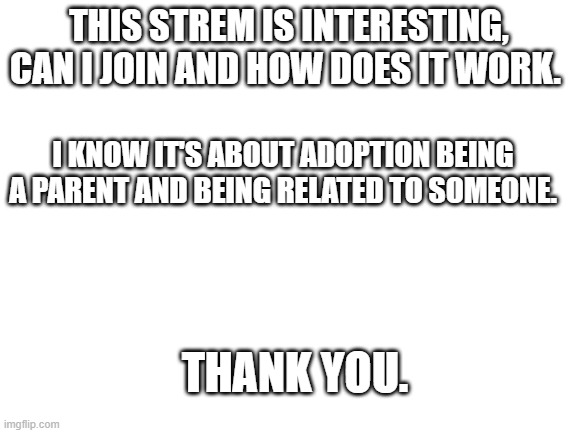 Can any of you please tell me how this stream works? | THIS STREM IS INTERESTING, CAN I JOIN AND HOW DOES IT WORK. I KNOW IT'S ABOUT ADOPTION BEING A PARENT AND BEING RELATED TO SOMEONE. THANK YOU. | image tagged in blank white template | made w/ Imgflip meme maker
