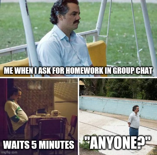 Sad Pablo Escobar Meme | ME WHEN I ASK FOR HOMEWORK IN GROUP CHAT; WAITS 5 MINUTES; "ANYONE?" | image tagged in memes,sad pablo escobar | made w/ Imgflip meme maker