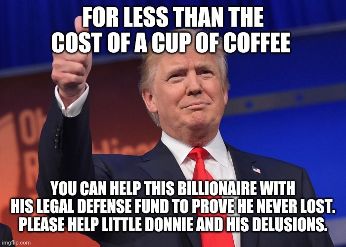 donald trump | FOR LESS THAN THE COST OF A CUP OF COFFEE; YOU CAN HELP THIS BILLIONAIRE WITH HIS LEGAL DEFENSE FUND TO PROVE HE NEVER LOST.  PLEASE HELP LITTLE DONNIE AND HIS DELUSIONS. | image tagged in donald trump | made w/ Imgflip meme maker