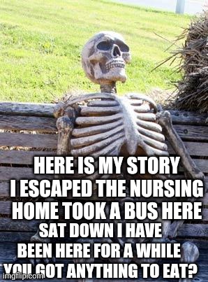 Waiting Skeleton | HERE IS MY STORY I ESCAPED THE NURSING HOME TOOK A BUS HERE; SAT DOWN I HAVE BEEN HERE FOR A WHILE  YOU GOT ANYTHING TO EAT? | image tagged in memes,waiting skeleton | made w/ Imgflip meme maker