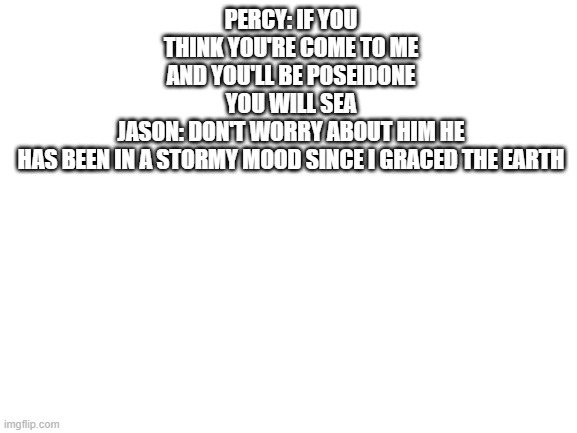 demigod puns | PERCY: IF YOU THINK YOU'RE COME TO ME AND YOU'LL BE POSEIDONE YOU WILL SEA
JASON: DON'T WORRY ABOUT HIM HE HAS BEEN IN A STORMY MOOD SINCE I GRACED THE EARTH | image tagged in blank white template | made w/ Imgflip meme maker