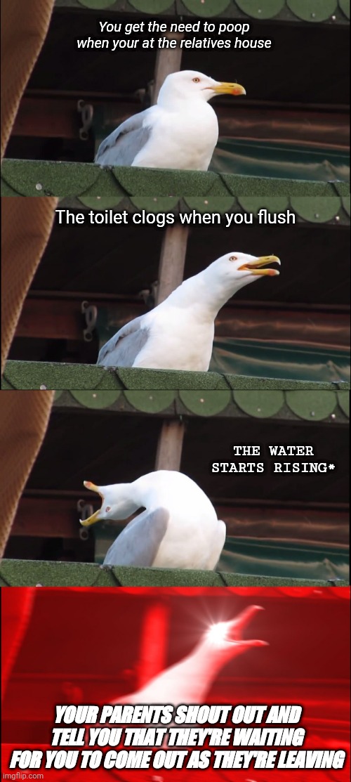Image Title | You get the need to poop when your at the relatives house; The toilet clogs when you flush; THE WATER STARTS RISING*; YOUR PARENTS SHOUT OUT AND TELL YOU THAT THEY'RE WAITING FOR YOU TO COME OUT AS THEY'RE LEAVING | image tagged in memes,inhaling seagull | made w/ Imgflip meme maker