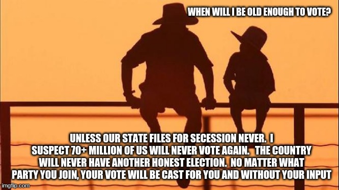 Cowboy wisdom time to stop supporting the system |  WHEN WILL I BE OLD ENOUGH TO VOTE? UNLESS OUR STATE FILES FOR SECESSION NEVER.  I SUSPECT 70+ MILLION OF US WILL NEVER VOTE AGAIN.   THE COUNTRY WILL NEVER HAVE ANOTHER HONEST ELECTION.  NO MATTER WHAT PARTY YOU JOIN, YOUR VOTE WILL BE CAST FOR YOU AND WITHOUT YOUR INPUT | image tagged in cowboy father and son,cowboy wisdom,voter fraud,deep state,democrat traitors,never biden | made w/ Imgflip meme maker