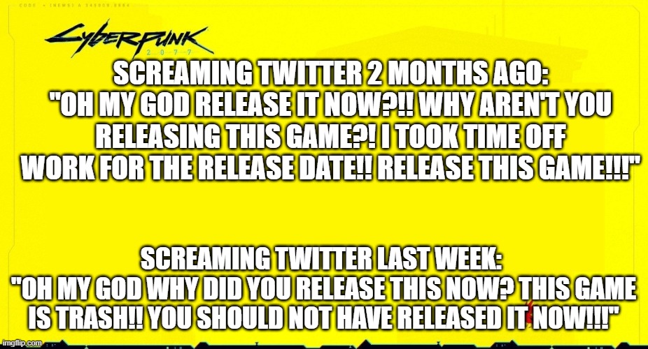Entitled Gamer Overdrive | SCREAMING TWITTER 2 MONTHS AGO:
"OH MY GOD RELEASE IT NOW?!! WHY AREN'T YOU RELEASING THIS GAME?! I TOOK TIME OFF WORK FOR THE RELEASE DATE!! RELEASE THIS GAME!!!"; SCREAMING TWITTER LAST WEEK: 
"OH MY GOD WHY DID YOU RELEASE THIS NOW? THIS GAME IS TRASH!! YOU SHOULD NOT HAVE RELEASED IT NOW!!!" | image tagged in cyberpunk 2077 announcement,cyberpunk2077,cyberpunk | made w/ Imgflip meme maker