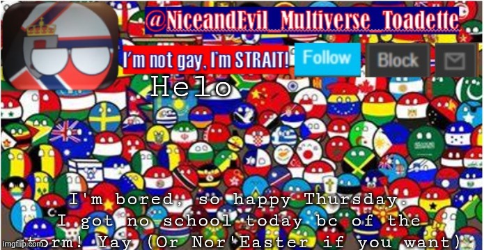 NiceandEvil Countryballs A_n_n_o_u_c_e_m_e_n_t | Helo; I'm bored, so happy Thursday. I got no school today bc of the storm! Yay (Or Nor'Easter if you want) | image tagged in niceandevil countryballs a_n_n_o_u_c_e_m_e_n_t | made w/ Imgflip meme maker
