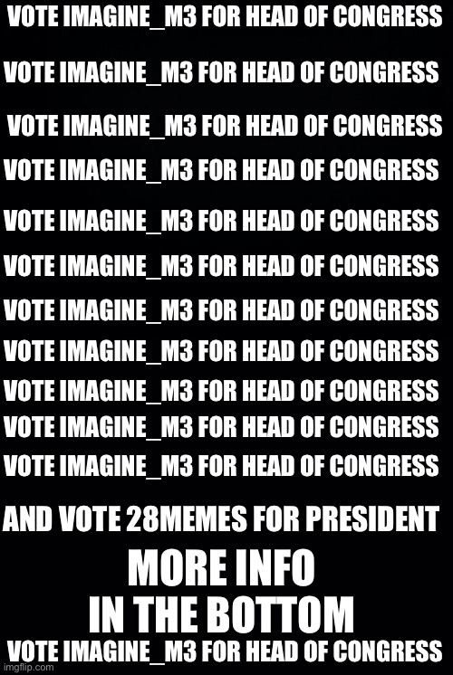 Vote Imagine_M3 for Head of Congress Vote Imagine_M3 for Head of Congress Vote Imagine_M3 for Head of Congress Vote Imagine_M3 f | VOTE IMAGINE_M3 FOR HEAD OF CONGRESS; VOTE IMAGINE_M3 FOR HEAD OF CONGRESS; VOTE IMAGINE_M3 FOR HEAD OF CONGRESS; VOTE IMAGINE_M3 FOR HEAD OF CONGRESS; VOTE IMAGINE_M3 FOR HEAD OF CONGRESS; VOTE IMAGINE_M3 FOR HEAD OF CONGRESS; VOTE IMAGINE_M3 FOR HEAD OF CONGRESS; VOTE IMAGINE_M3 FOR HEAD OF CONGRESS; VOTE IMAGINE_M3 FOR HEAD OF CONGRESS; VOTE IMAGINE_M3 FOR HEAD OF CONGRESS; VOTE IMAGINE_M3 FOR HEAD OF CONGRESS; AND VOTE 28MEMES FOR PRESIDENT; MORE INFO IN THE BOTTOM; VOTE IMAGINE_M3 FOR HEAD OF CONGRESS | image tagged in black background | made w/ Imgflip meme maker