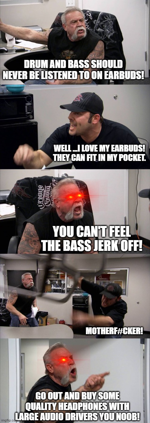 no earbuds for DNB | DRUM AND BASS SHOULD NEVER BE LISTENED TO ON EARBUDS! WELL ...I LOVE MY EARBUDS! THEY CAN FIT IN MY POCKET. YOU CAN'T FEEL THE BASS JERK OFF! MOTHERF#CKER! GO OUT AND BUY SOME QUALITY HEADPHONES WITH LARGE AUDIO DRIVERS YOU NOOB! | image tagged in memes,american chopper argument,dnb,edm,headphones | made w/ Imgflip meme maker