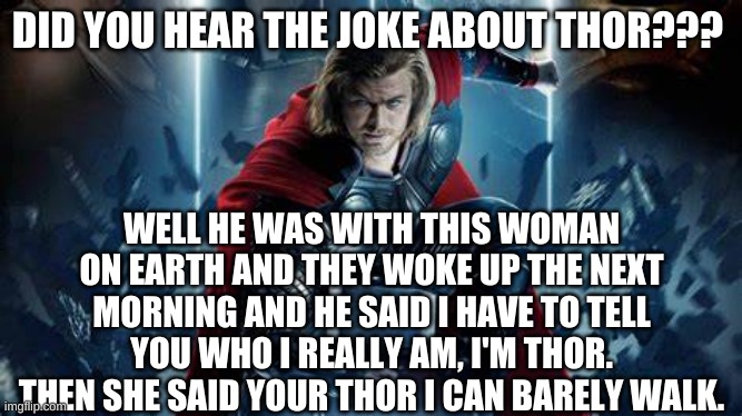thor joke | DID YOU HEAR THE JOKE ABOUT THOR??? WELL HE WAS WITH THIS WOMAN ON EARTH AND THEY WOKE UP THE NEXT MORNING AND HE SAID I HAVE TO TELL YOU WHO I REALLY AM, I'M THOR. THEN SHE SAID YOUR THOR I CAN BARELY WALK. | image tagged in thor | made w/ Imgflip meme maker