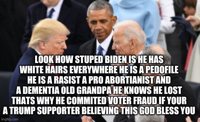 trump vs biden | LOOK HOW STUPED BIDEN IS HE HAS WHITE HAIRS EVERYWHERE HE IS A PEDOFILE HE IS A RASIST A PRO ABORTIANIST AND A DEMENTIA OLD GRANDPA HE KNOWS HE LOST THATS WHY HE COMMITED VOTER FRAUD IF YOUR A TRUMP SUPPORTER BELIEVING THIS GOD BLESS YOU | image tagged in trump vs biden | made w/ Imgflip meme maker