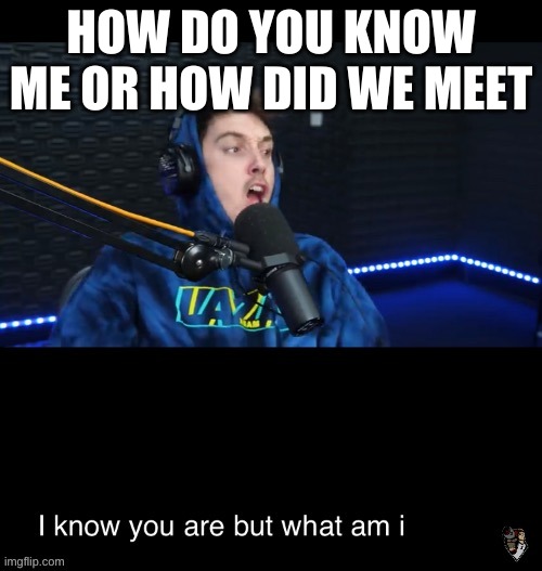 I know what you are but what am i | HOW DO YOU KNOW ME OR HOW DID WE MEET | image tagged in i know what you are but what am i | made w/ Imgflip meme maker