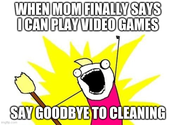 no more cleaning meme | WHEN MOM FINALLY SAYS I CAN PLAY VIDEO GAMES; SAY GOODBYE TO CLEANING | image tagged in memes,x all the y | made w/ Imgflip meme maker