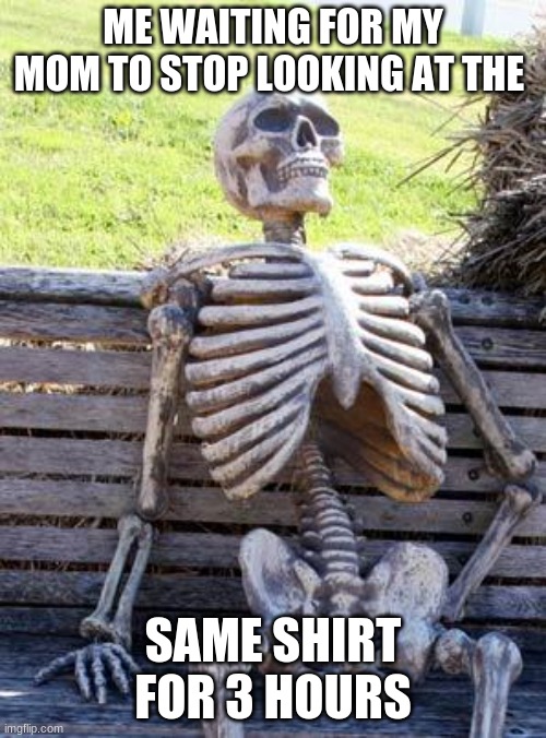 Waiting Skeleton | ME WAITING FOR MY MOM TO STOP LOOKING AT THE; SAME SHIRT FOR 3 HOURS | image tagged in memes,waiting skeleton | made w/ Imgflip meme maker