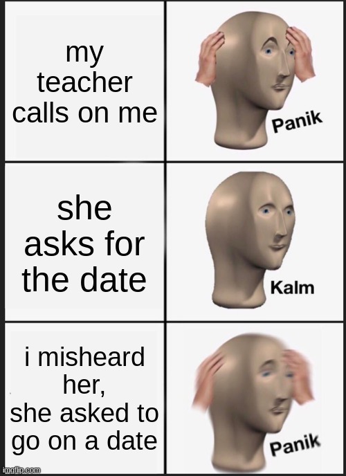 literally my worst nightmare | my teacher calls on me; she asks for the date; i misheard her, she asked to go on a date | image tagged in memes,panik kalm panik | made w/ Imgflip meme maker