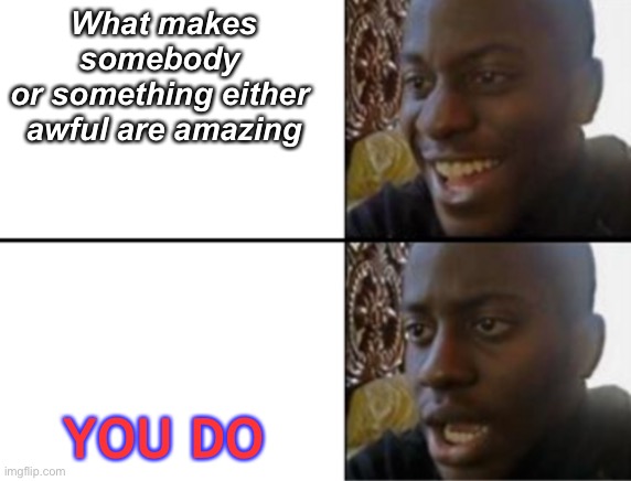 Ooooh | What makes somebody 
or something either 
awful are amazing; YOU DO | image tagged in oh yeah oh no | made w/ Imgflip meme maker