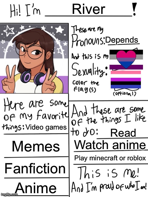 wheeeeeee | River; Depends; Video games; Read; Memes; Watch anime; Play minecraft or roblox; Fanfiction; Anime | image tagged in lgbtq stream account profile,asexual,gender fluid,biromantic,lgbt,lgbtq | made w/ Imgflip meme maker