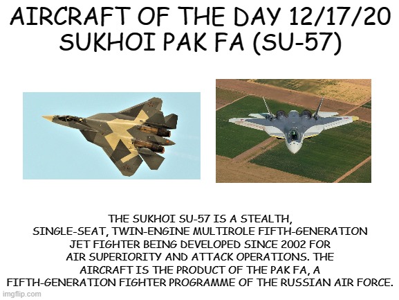 12/17/20 | AIRCRAFT OF THE DAY 12/17/20
SUKHOI PAK FA (SU-57); THE SUKHOI SU-57 IS A STEALTH, SINGLE-SEAT, TWIN-ENGINE MULTIROLE FIFTH-GENERATION JET FIGHTER BEING DEVELOPED SINCE 2002 FOR AIR SUPERIORITY AND ATTACK OPERATIONS. THE AIRCRAFT IS THE PRODUCT OF THE PAK FA, A FIFTH-GENERATION FIGHTER PROGRAMME OF THE RUSSIAN AIR FORCE. | image tagged in blank white template | made w/ Imgflip meme maker