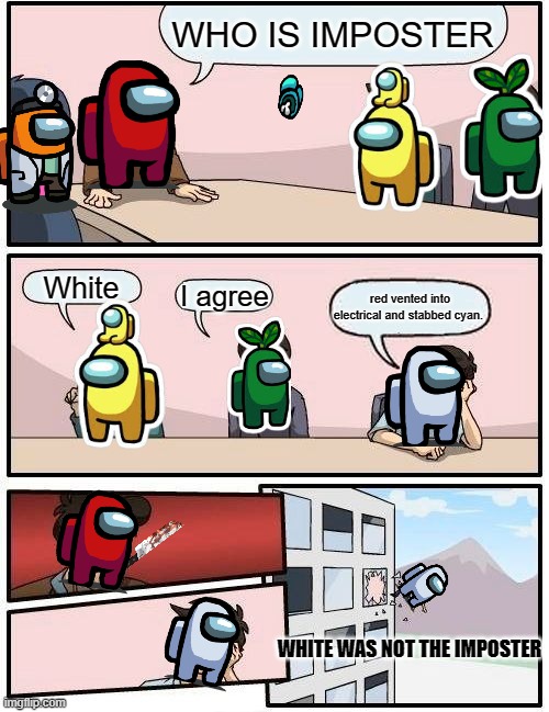 Boardroom Meeting Suggestion | WHO IS IMPOSTER; White; I agree; red vented into electrical and stabbed cyan. WHITE WAS NOT THE IMPOSTER | image tagged in memes,boardroom meeting suggestion,among us meeting,among us,relatable | made w/ Imgflip meme maker