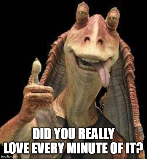 Jar Jar Binks | DID YOU REALLY LOVE EVERY MINUTE OF IT? | image tagged in jar jar binks | made w/ Imgflip meme maker