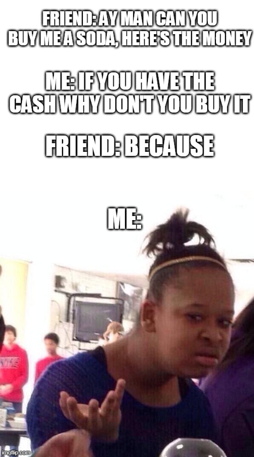 Why does my friend always do this to me | FRIEND: AY MAN CAN YOU BUY ME A SODA, HERE'S THE MONEY; ME: IF YOU HAVE THE CASH WHY DON'T YOU BUY IT; FRIEND: BECAUSE; ME: | image tagged in blank white template,memes,black girl wat | made w/ Imgflip meme maker