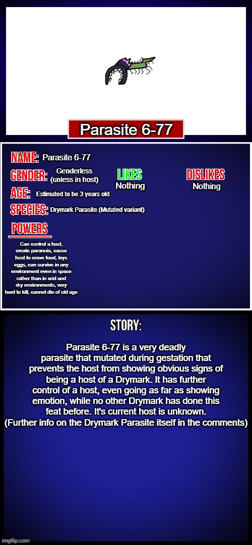 OC Full Showcase | Parasite 6-77; Parasite 6-77; Genderless (unless in host); Nothing; Nothing; Estimated to be 3 years old; Drymark Parasite (Mutated variant); Can control a host, create paranoia, cause host to crave food, lays eggs, can survive in any environment even in space rather than in arid and dry environments, very hard to kill, cannot die of old age; Parasite 6-77 is a very deadly parasite that mutated during gestation that prevents the host from showing obvious signs of being a host of a Drymark. It has further control of a host, even going as far as showing emotion, while no other Drymark has done this feat before. It's current host is unknown. (Further info on the Drymark Parasite itself in the comments) | image tagged in oc full showcase,oc | made w/ Imgflip meme maker