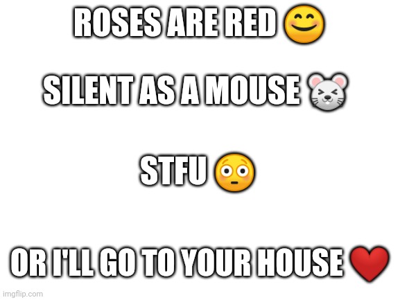Blank White Template | ROSES ARE RED 😊; SILENT AS A MOUSE 🐭; STFU 😳; OR I'LL GO TO YOUR HOUSE ❤️ | image tagged in blank white template | made w/ Imgflip meme maker