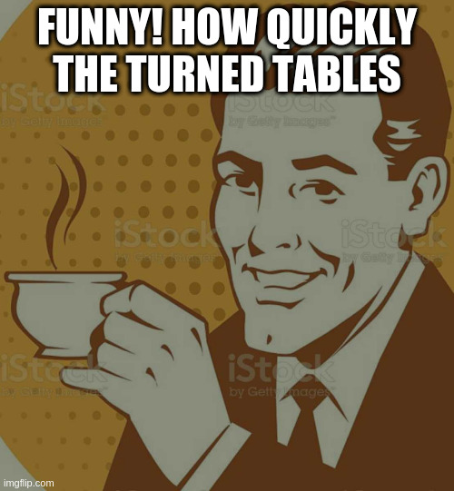 Mug Approval | FUNNY! HOW QUICKLY THE TURNED TABLES | image tagged in mug approval | made w/ Imgflip meme maker