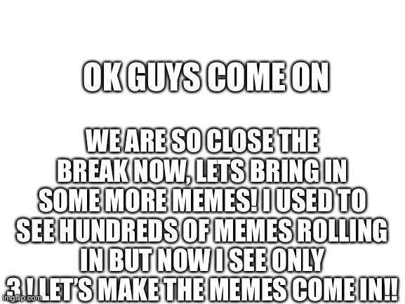 We can do this! | OK GUYS COME ON; WE ARE SO CLOSE THE BREAK NOW, LETS BRING IN SOME MORE MEMES! I USED TO SEE HUNDREDS OF MEMES ROLLING IN BUT NOW I SEE ONLY 3 ! LET’S MAKE THE MEMES COME IN!! | image tagged in blank white template | made w/ Imgflip meme maker