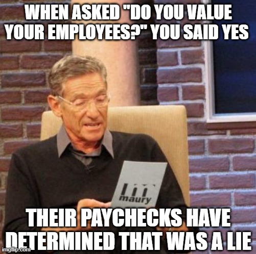When my boss says they 'value me' | WHEN ASKED "DO YOU VALUE YOUR EMPLOYEES?" YOU SAID YES; THEIR PAYCHECKS HAVE DETERMINED THAT WAS A LIE | image tagged in memes,maury lie detector,work | made w/ Imgflip meme maker