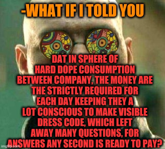 -It's rich world. | DAT IN SPHERE OF HARD DOPE CONSUMPTION BETWEEN COMPANY, THE MONEY ARE THE STRICTLY REQUIRED FOR EACH DAY KEEPING THEY A LOT CONSCIOUS TO MAKE VISIBLE DRESS CODE, WHICH LEFT AWAY MANY QUESTIONS, FOR ANSWERS ANY SECOND IS READY TO PAY? -WHAT IF I TOLD YOU | image tagged in acid kicks in morpheus,billy learning about money,war on drugs,dress code,we live in a society,payback | made w/ Imgflip meme maker