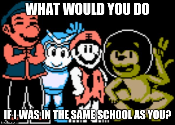 WHAT WOULD YOU DO; IF I WAS IN THE SAME SCHOOL AS YOU? | image tagged in memes | made w/ Imgflip meme maker