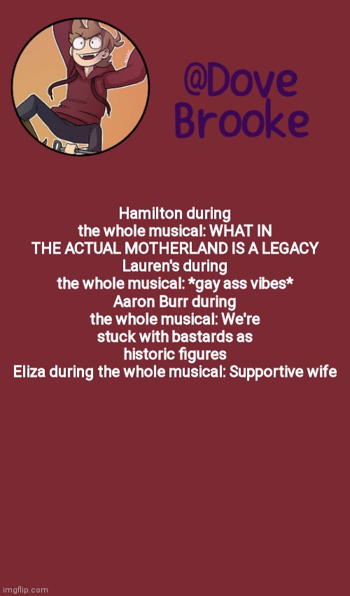 Enskabs | Hamilton during the whole musical: WHAT IN THE ACTUAL MOTHERLAND IS A LEGACY
Lauren's during the whole musical: *gay ass vibes*
Aaron Burr during the whole musical: We're stuck with bastards as historic figures
Eliza during the whole musical: Supportive wife | image tagged in dove's new announcement template | made w/ Imgflip meme maker