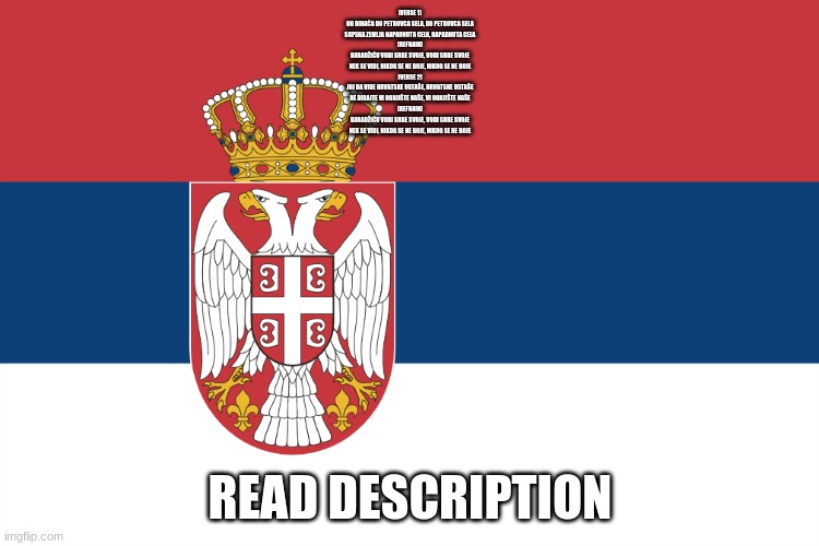 уклонити ћевап | [VERSE 1]
OD BIHAĆA DO PETROVCA SELA, DO PETROVCA SELA
SRPSKA ZEMLJA NAPADNUTA CELA, NAPADNUTA CELA

[REFRAIN]
KARADŽIĆU VODI SRBE SVOJE, VODI SRBE SVOJE
NEK SE VIDI, NIKOG SE NE BOJE, NIKOG SE NE BOJE

[VERSE 2]
JOJ DA VIDE HRVATSKE USTAŠE, HRVATSKE USTAŠE
NE DIRAJTE VI OGNJIŠTE NAŠE, VI OGNJIŠTE NAŠE

[REFRAIN]
KARADŽIĆU VODI SRBE SVOJE, VODI SRBE SVOJE
NEK SE VIDI, NIKOG SE NE BOJE, NIKOG SE NE BOJE; READ DESCRIPTION | image tagged in serbian flag | made w/ Imgflip meme maker