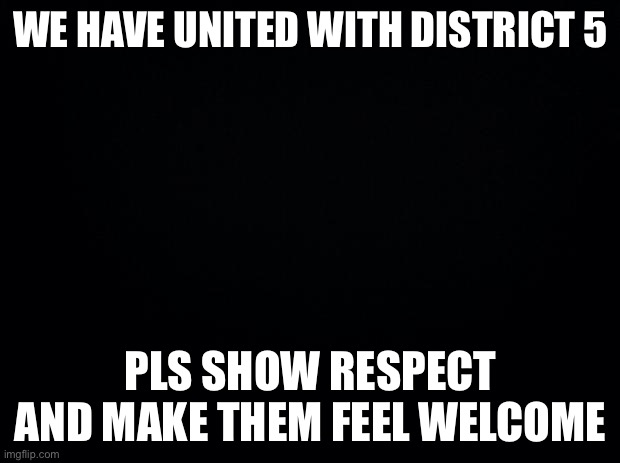Unite | WE HAVE UNITED WITH DISTRICT 5; PLS SHOW RESPECT AND MAKE THEM FEEL WELCOME | image tagged in black background | made w/ Imgflip meme maker