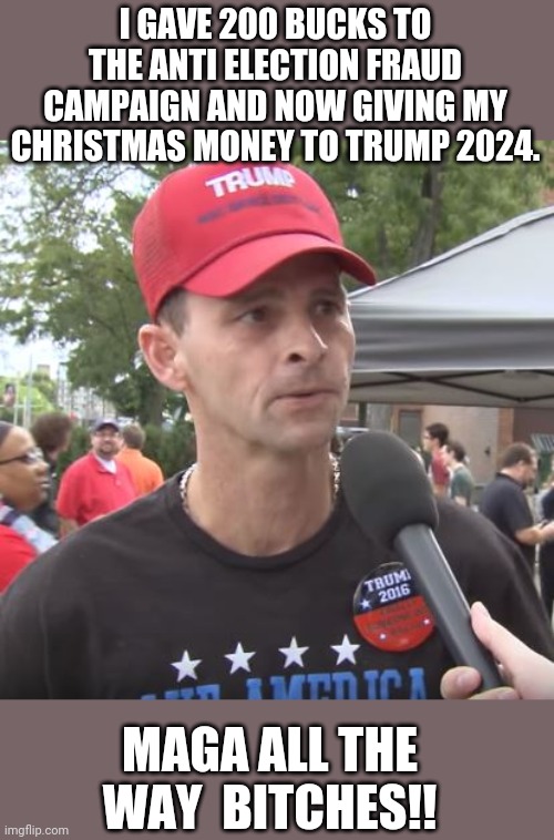 Maga all the way | I GAVE 200 BUCKS TO THE ANTI ELECTION FRAUD CAMPAIGN AND NOW GIVING MY CHRISTMAS MONEY TO TRUMP 2024. MAGA ALL THE WAY  BITCHES!! | image tagged in trump supporter,election fraud,voter fraud,maga,never trump,donald trump | made w/ Imgflip meme maker