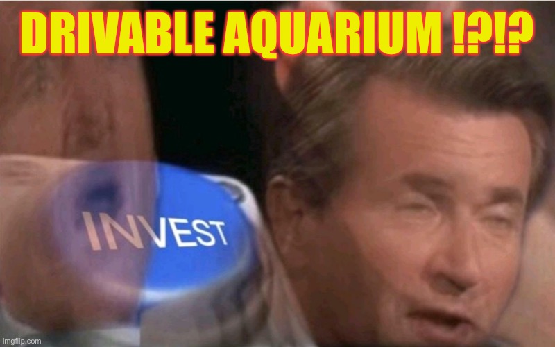 Invest | DRIVABLE AQUARIUM !?!? | image tagged in invest | made w/ Imgflip meme maker