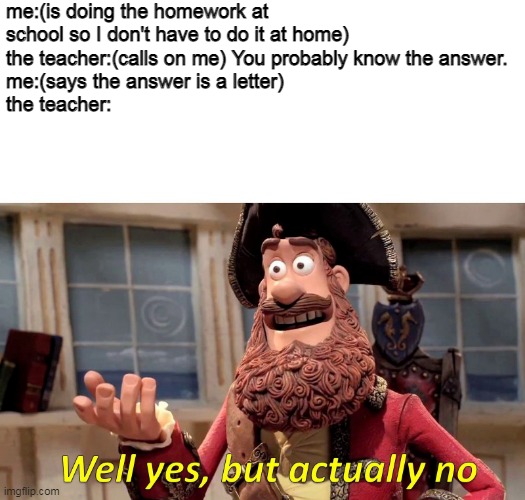 Well Yes, But Actually No | me:(is doing the homework at school so I don't have to do it at home)
the teacher:(calls on me) You probably know the answer.
me:(says the answer is a letter)
the teacher: | image tagged in memes,well yes but actually no | made w/ Imgflip meme maker