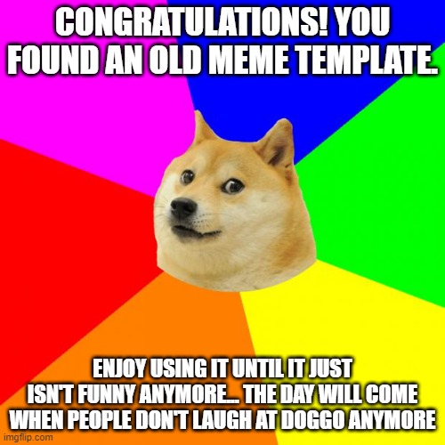 Advice Doge | CONGRATULATIONS! YOU FOUND AN OLD MEME TEMPLATE. ENJOY USING IT UNTIL IT JUST ISN'T FUNNY ANYMORE... THE DAY WILL COME WHEN PEOPLE DON'T LAUGH AT DOGGO ANYMORE | image tagged in memes,advice doge | made w/ Imgflip meme maker