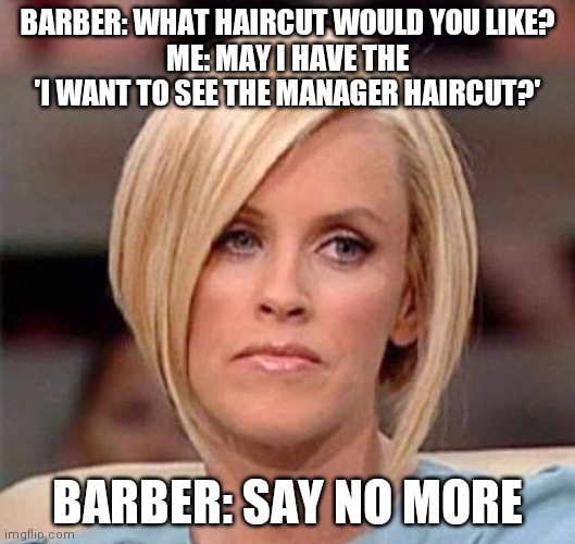 Karen, the manager will see you now | BARBER: WHAT HAIRCUT WOULD YOU LIKE?
ME: MAY I HAVE THE 'I WANT TO SEE THE MANAGER HAIRCUT?'; BARBER: SAY NO MORE | image tagged in karen the manager will see you now | made w/ Imgflip meme maker