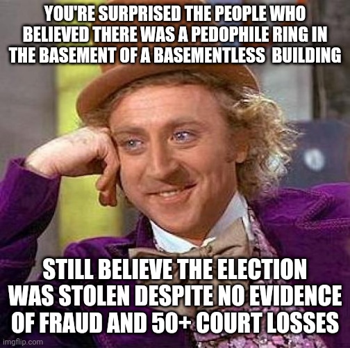 Creepy Condescending Wonka | YOU'RE SURPRISED THE PEOPLE WHO BELIEVED THERE WAS A PEDOPHILE RING IN THE BASEMENT OF A BASEMENTLESS  BUILDING; STILL BELIEVE THE ELECTION WAS STOLEN DESPITE NO EVIDENCE OF FRAUD AND 50+ COURT LOSSES | image tagged in memes,creepy condescending wonka | made w/ Imgflip meme maker