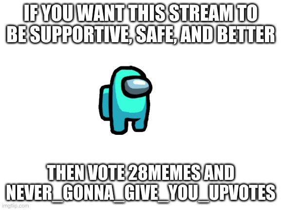 vote us | IF YOU WANT THIS STREAM TO BE SUPPORTIVE, SAFE, AND BETTER; THEN VOTE 28MEMES AND NEVER_GONNA_GIVE_YOU_UPVOTES | image tagged in blank white template | made w/ Imgflip meme maker