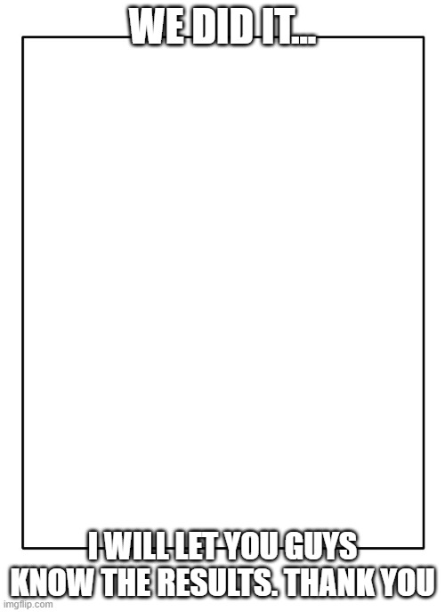 Blank Template | WE DID IT... I WILL LET YOU GUYS KNOW THE RESULTS. THANK YOU | image tagged in blank template | made w/ Imgflip meme maker