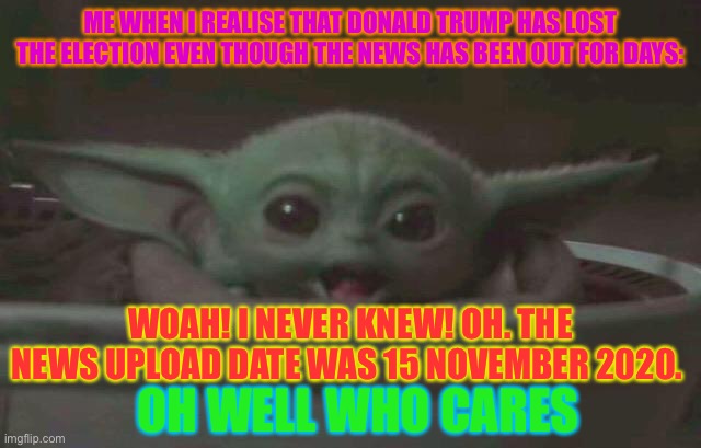 Surprised baby yoda | ME WHEN I REALISE THAT DONALD TRUMP HAS LOST THE ELECTION EVEN THOUGH THE NEWS HAS BEEN OUT FOR DAYS:; WOAH! I NEVER KNEW! OH. THE NEWS UPLOAD DATE WAS 15 NOVEMBER 2020. OH WELL WHO CARES | image tagged in surprised baby yoda,election 2020 | made w/ Imgflip meme maker