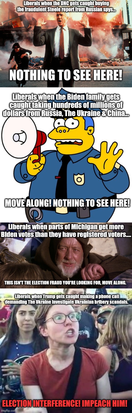 Liberal logic | Liberals when the DNC gets caught buying the fraudulent Steele report from Russian spys... NOTHING TO SEE HERE! Liberals when the Biden family gets caught taking hundreds of millions of dollars from Russia, The Ukraine & China... MOVE ALONG! NOTHING TO SEE HERE! Liberals when parts of Michigan get more Biden votes than they have registered voters.... THIS ISN'T THE ELECTION FRAUD YOU'RE LOOKING FOR, MOVE ALONG. Liberals when Trump gets caught making a phone call demanding The Ukraine investigate Ukrainian bribery scandals. ELECTION INTERFERENCE! IMPEACH HIM! | image tagged in nothing to see here,impeach drumpf angry liberal,election 2016,election 2020,election fraud | made w/ Imgflip meme maker