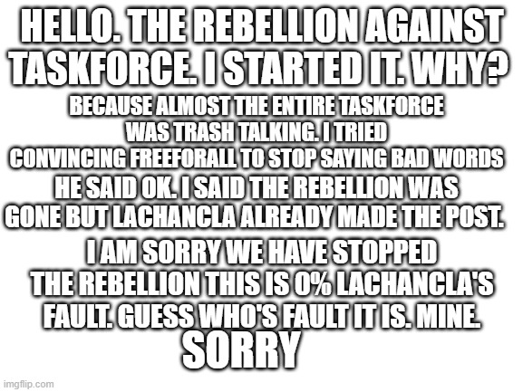 Sorry. | HELLO. THE REBELLION AGAINST TASKFORCE. I STARTED IT. WHY? BECAUSE ALMOST THE ENTIRE TASKFORCE WAS TRASH TALKING. I TRIED CONVINCING FREEFORALL TO STOP SAYING BAD WORDS; HE SAID OK. I SAID THE REBELLION WAS GONE BUT LACHANCLA ALREADY MADE THE POST. I AM SORRY WE HAVE STOPPED THE REBELLION THIS IS 0% LACHANCLA'S FAULT. GUESS WHO'S FAULT IT IS. MINE. SORRY | image tagged in blank white template | made w/ Imgflip meme maker