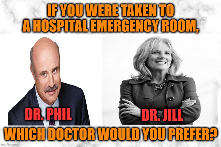 Tough Call | IF YOU WERE TAKEN TO A HOSPITAL EMERGENCY ROOM, DR. JILL; DR. PHIL; WHICH DOCTOR WOULD YOU PREFER? | image tagged in dr phil,dr jill biden | made w/ Imgflip meme maker