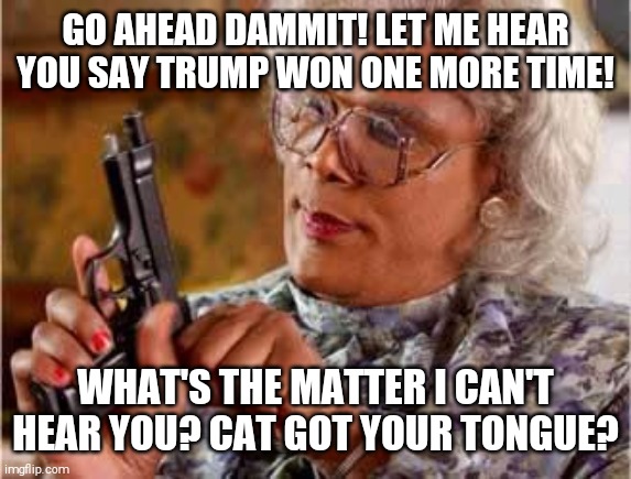 Madea with Gun |  GO AHEAD DAMMIT! LET ME HEAR YOU SAY TRUMP WON ONE MORE TIME! WHAT'S THE MATTER I CAN'T HEAR YOU? CAT GOT YOUR TONGUE? | image tagged in madea with gun | made w/ Imgflip meme maker