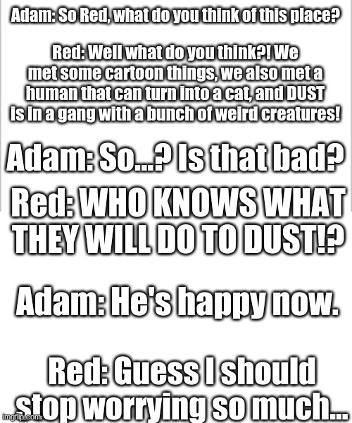 Adam and FELL!Adam (Red) having a quick chat. | Adam: So Red, what do you think of this place? Red: Well what do you think?! We met some cartoon things, we also met a human that can turn into a cat, and DUST is in a gang with a bunch of weird creatures! Adam: So...? Is that bad? Red: WHO KNOWS WHAT THEY WILL DO TO DUST!? Adam: He's happy now. Red: Guess I should stop worrying so much... | image tagged in white background | made w/ Imgflip meme maker