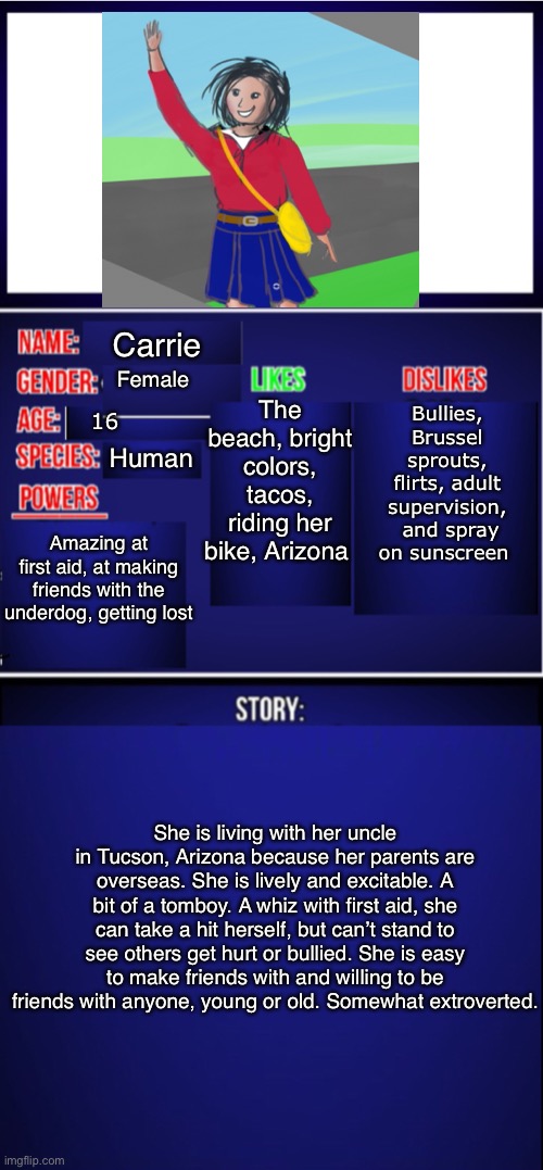 Here is my first heroine oc. | Carrie; The beach, bright colors, tacos, riding her bike, Arizona; Bullies, Brussel sprouts, flirts, adult supervision,  and spray on sunscreen; Female; 16; Human; Amazing at first aid, at making friends with the underdog, getting lost; She is living with her uncle in Tucson, Arizona because her parents are overseas. She is lively and excitable. A bit of a tomboy. A whiz with first aid, she can take a hit herself, but can’t stand to see others get hurt or bullied. She is easy to make friends with and willing to be friends with anyone, young or old. Somewhat extroverted. | image tagged in oc showcase blank,oc,showcase | made w/ Imgflip meme maker